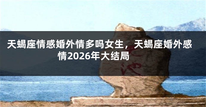 天蝎座情感婚外情多吗女生，天蝎座婚外感情2026年大结局