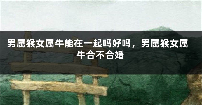 男属猴女属牛能在一起吗好吗，男属猴女属牛合不合婚