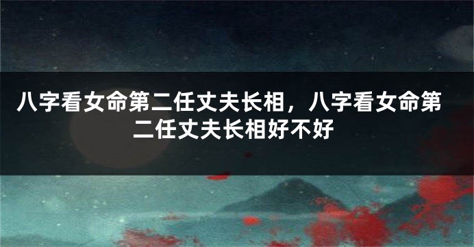八字看女命第二任丈夫长相，八字看女命第二任丈夫长相好不好