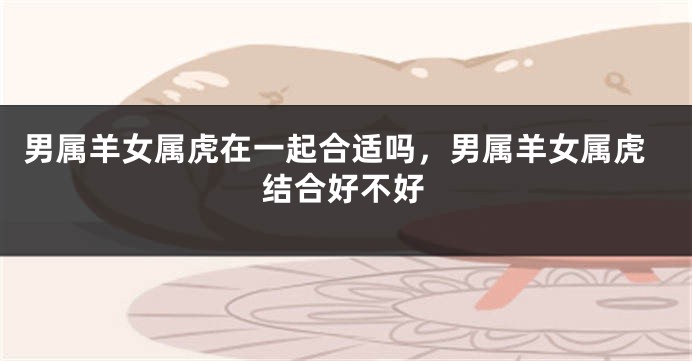 男属羊女属虎在一起合适吗，男属羊女属虎结合好不好