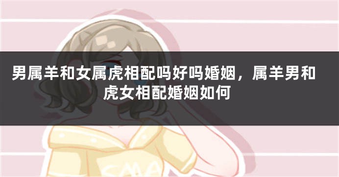 男属羊和女属虎相配吗好吗婚姻，属羊男和虎女相配婚姻如何