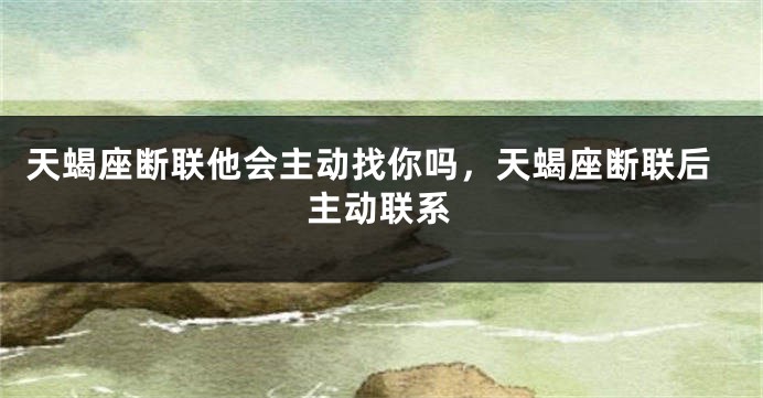 天蝎座断联他会主动找你吗，天蝎座断联后主动联系