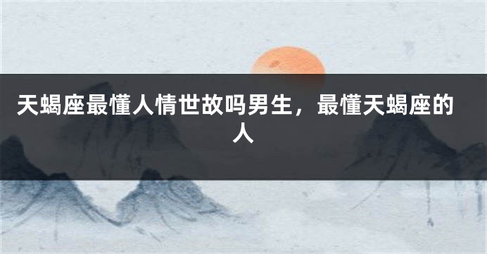 天蝎座最懂人情世故吗男生，最懂天蝎座的人