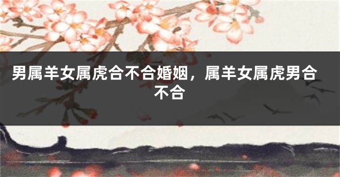 男属羊女属虎合不合婚姻，属羊女属虎男合不合