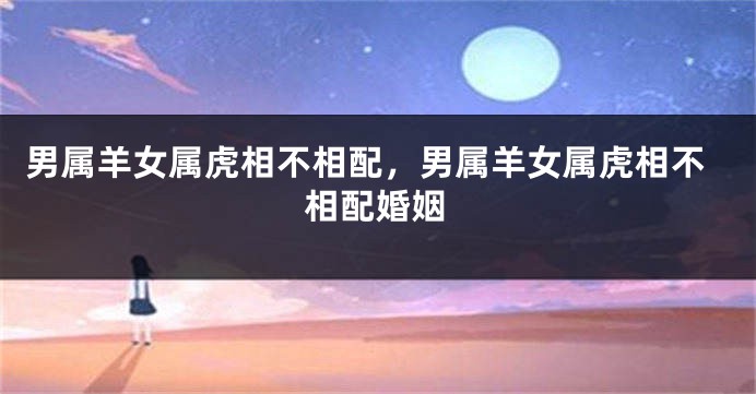 男属羊女属虎相不相配，男属羊女属虎相不相配婚姻