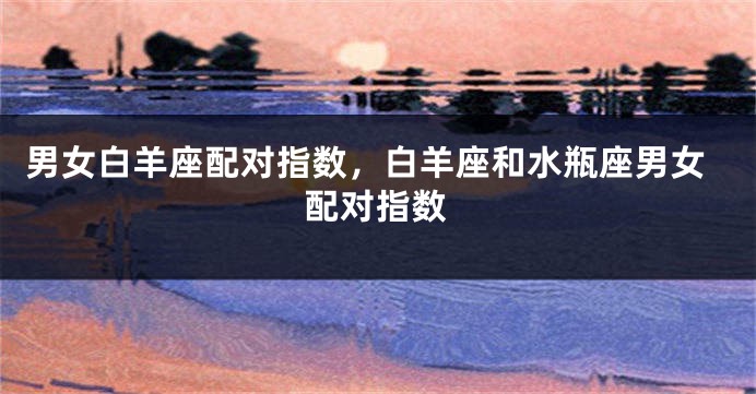 男女白羊座配对指数,白羊座和水瓶座男女配对指数