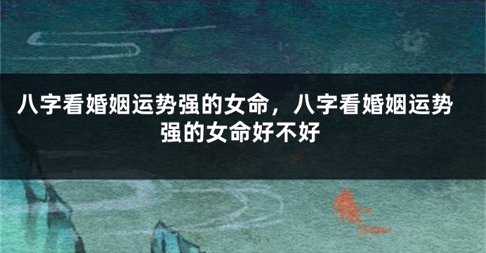 八字看婚姻运势强的女命，八字看婚姻运势强的女命好不好