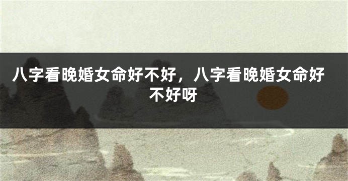 八字看晚婚女命好不好，八字看晚婚女命好不好呀