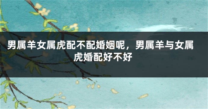 男属羊女属虎配不配婚姻呢，男属羊与女属虎婚配好不好