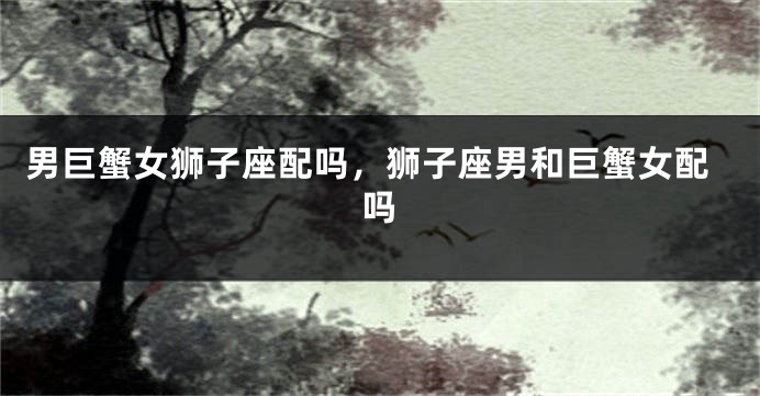 男巨蟹女狮子座配吗，狮子座男和巨蟹女配吗