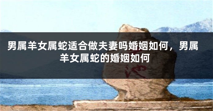 男属羊女属蛇适合做夫妻吗婚姻如何，男属羊女属蛇的婚姻如何