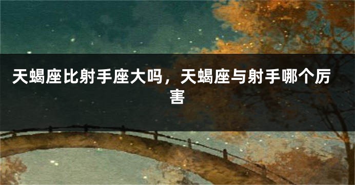 天蝎座比射手座大吗,天蝎座与射手哪个厉害