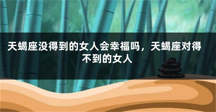 天蝎座没得到的女人会幸福吗，天蝎座对得不到的女人