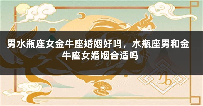 男水瓶座女金牛座婚姻好吗，水瓶座男和金牛座女婚姻合适吗