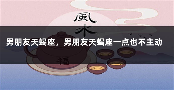 男朋友天蝎座,男朋友天蝎座一点也不主动
