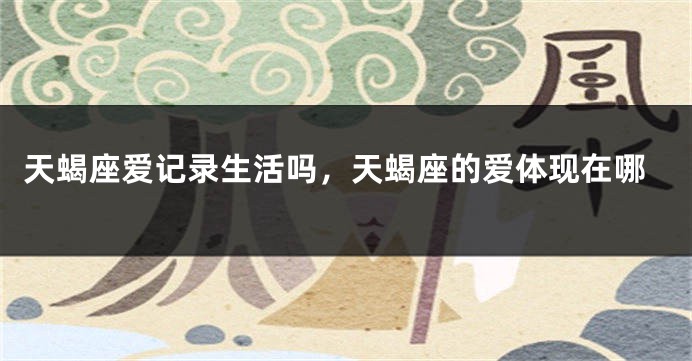 天蝎座爱记录生活吗，天蝎座的爱体现在哪