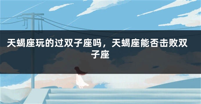 天蝎座玩的过双子座吗，天蝎座能否击败双子座
