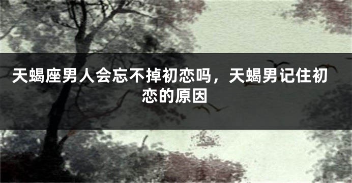 天蝎座男人会忘不掉初恋吗，天蝎男记住初恋的原因