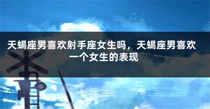 天蝎座男喜欢射手座女生吗，天蝎座男喜欢一个女生的表现