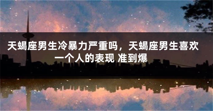 天蝎座男生冷暴力严重吗，天蝎座男生喜欢一个人的表现 准到爆