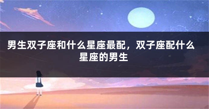 男生双子座和什么星座最配，双子座配什么星座的男生