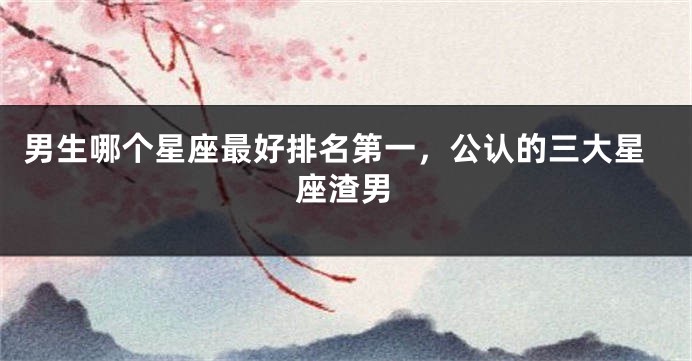 男生哪个星座最好排名第一,公认的三大星座渣男
