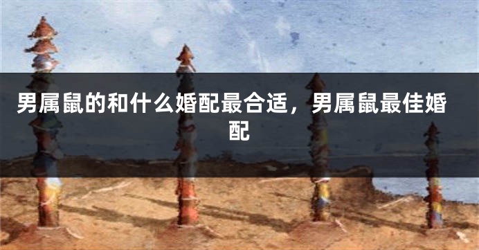 男属鼠的和什么婚配最合适，男属鼠最佳婚配