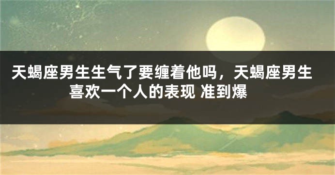 天蝎座男生生气了要缠着他吗，天蝎座男生喜欢一个人的表现 准到爆