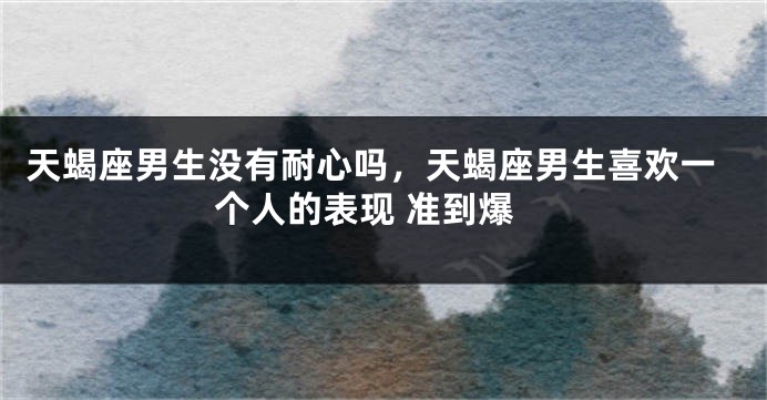 天蝎座男生没有耐心吗，天蝎座男生喜欢一个人的表现 准到爆