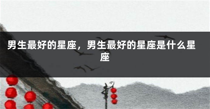男生最好的星座，男生最好的星座是什么星座