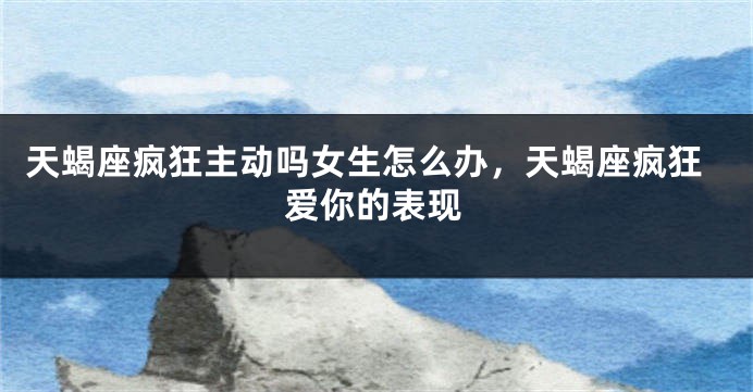 天蝎座疯狂主动吗女生怎么办，天蝎座疯狂爱你的表现