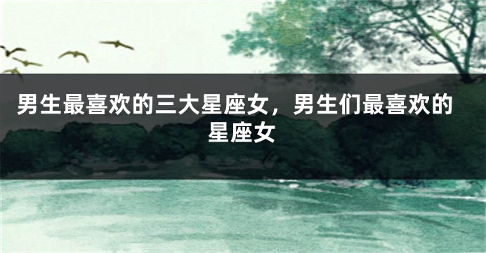 男生最喜欢的三大星座女，男生们最喜欢的星座女