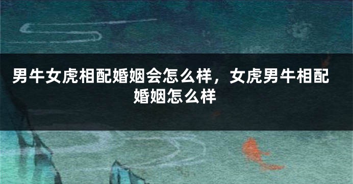 男牛女虎相配婚姻会怎么样，女虎男牛相配婚姻怎么样