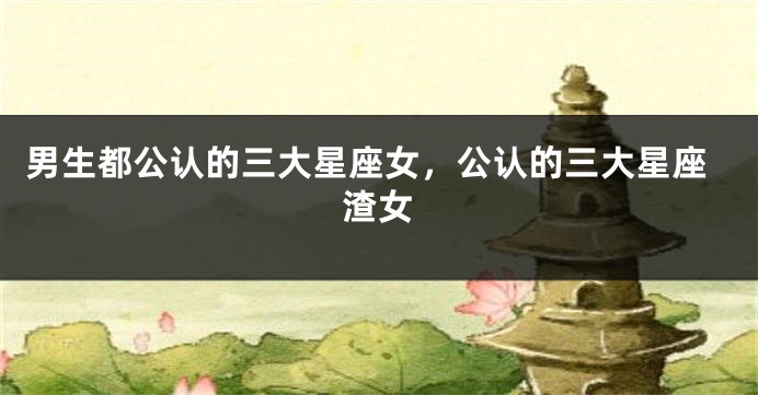 男生都公认的三大星座女，公认的三大星座渣女