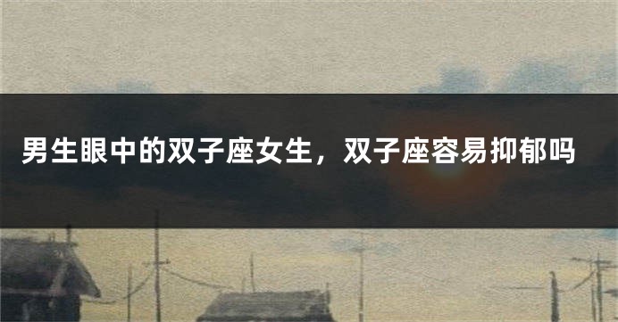 男生眼中的双子座女生，双子座容易抑郁吗