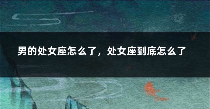 男的处女座怎么了，处女座到底怎么了