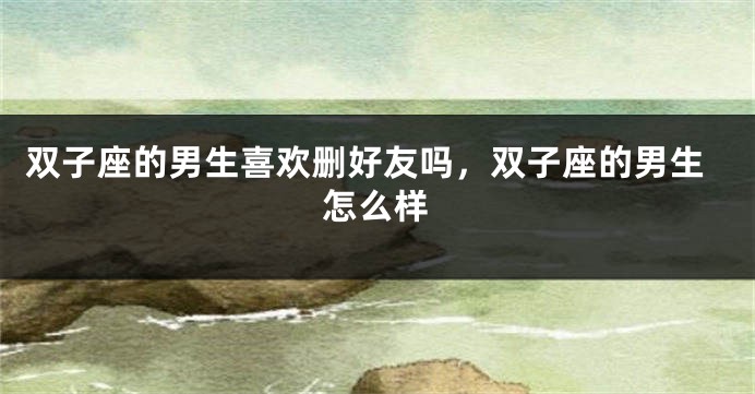 双子座的男生喜欢删好友吗，双子座的男生怎么样