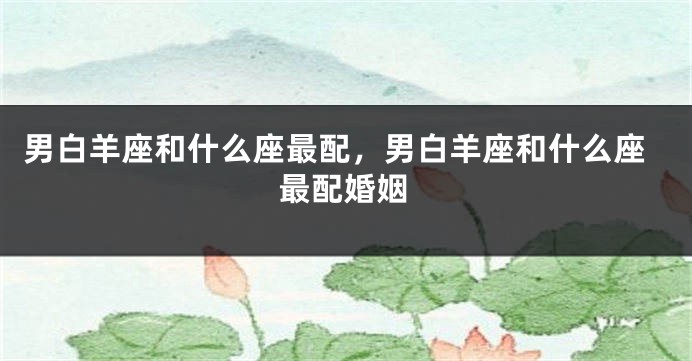 男白羊座和什么座最配，男白羊座和什么座最配婚姻