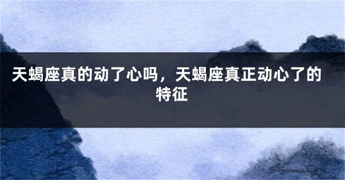 天蝎座真的动了心吗，天蝎座真正动心了的特征