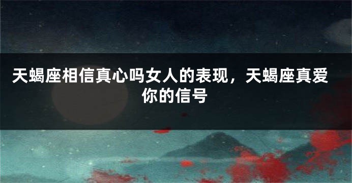 天蝎座相信真心吗女人的表现，天蝎座真爱你的信号