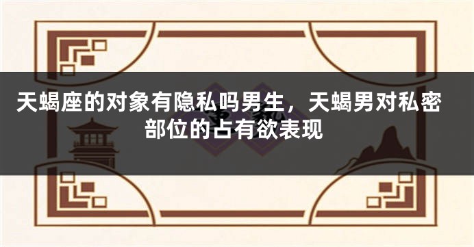 天蝎座的对象有隐私吗男生，天蝎男对私密部位的占有欲表现