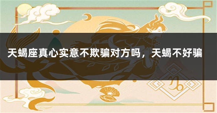 天蝎座真心实意不欺骗对方吗，天蝎不好骗
