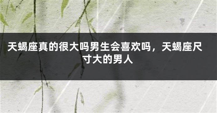 天蝎座真的很大吗男生会喜欢吗，天蝎座尺寸大的男人