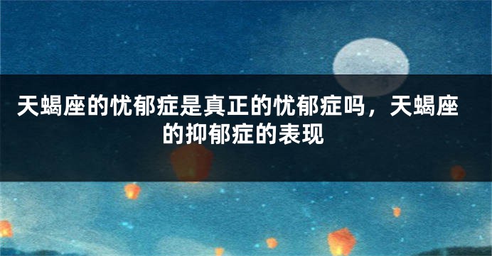 天蝎座的忧郁症是真正的忧郁症吗，天蝎座的抑郁症的表现
