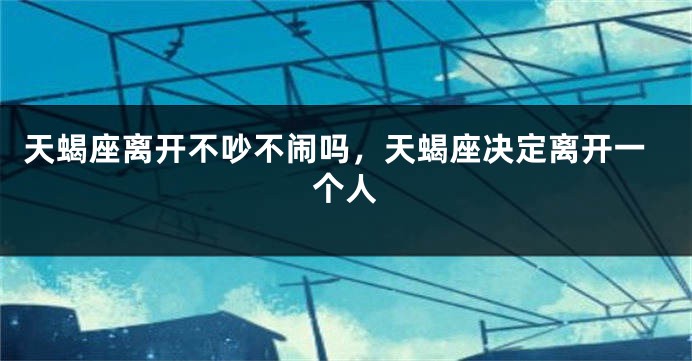 天蝎座离开不吵不闹吗，天蝎座决定离开一个人