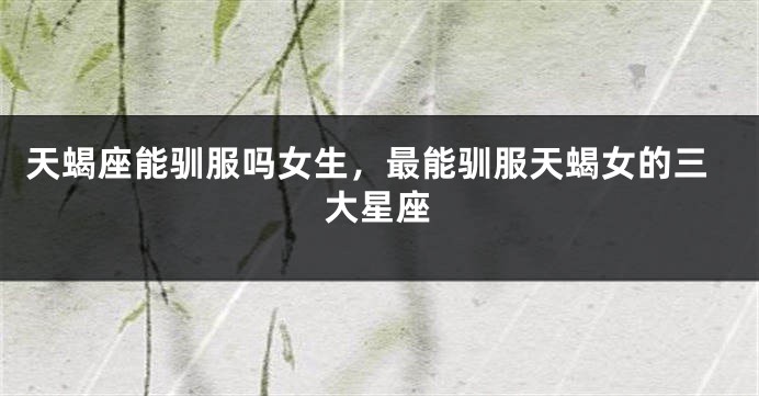 天蝎座能驯服吗女生，最能驯服天蝎女的三大星座