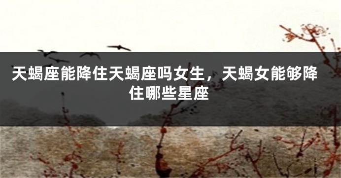 天蝎座能降住天蝎座吗女生，天蝎女能够降住哪些星座