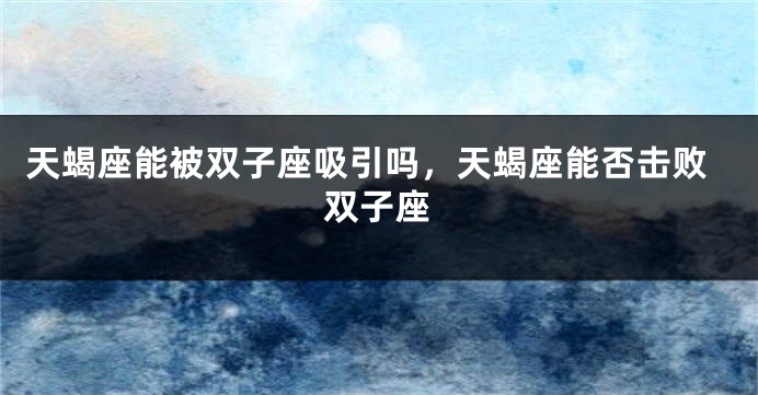 天蝎座能被双子座吸引吗，天蝎座能否击败双子座