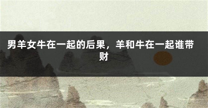 男羊女牛在一起的后果，羊和牛在一起谁带财