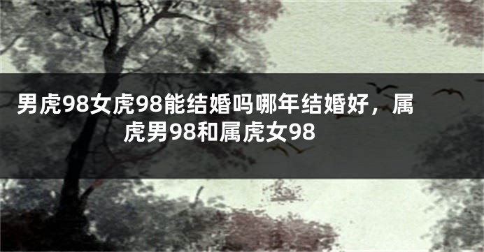 男虎98女虎98能结婚吗哪年结婚好，属虎男98和属虎女98